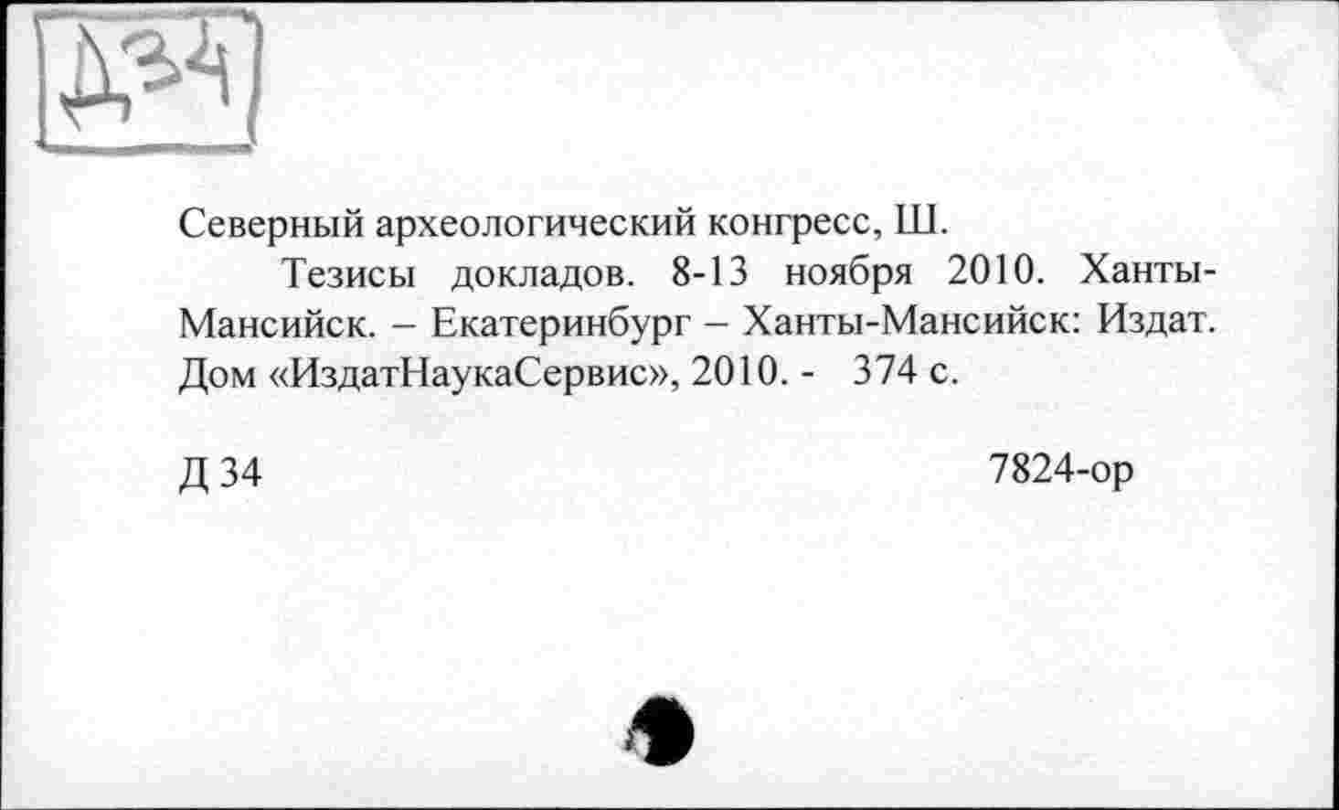 ﻿Северный археологический конгресс, Ш.
Тезисы докладов. 8-13 ноября 2010. Ханты-Мансийск. - Екатеринбург - Ханты-Мансийск: Издат. Дом «ИздатНаукаСервис», 2010. - 374 с.
Д34
7824-ор